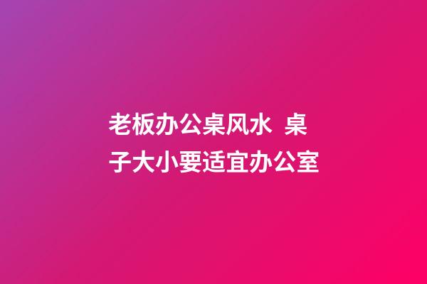 老板办公桌风水  桌子大小要适宜办公室